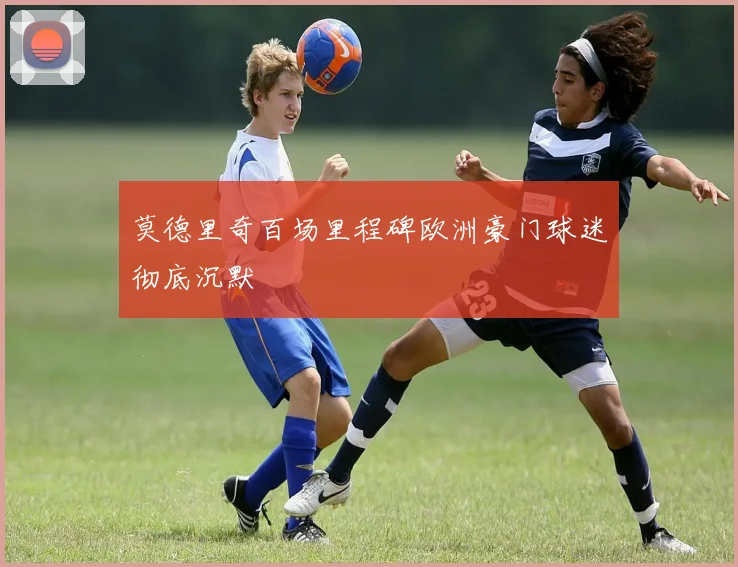 莫德里奇百场里程碑欧洲豪门球迷彻底沉默