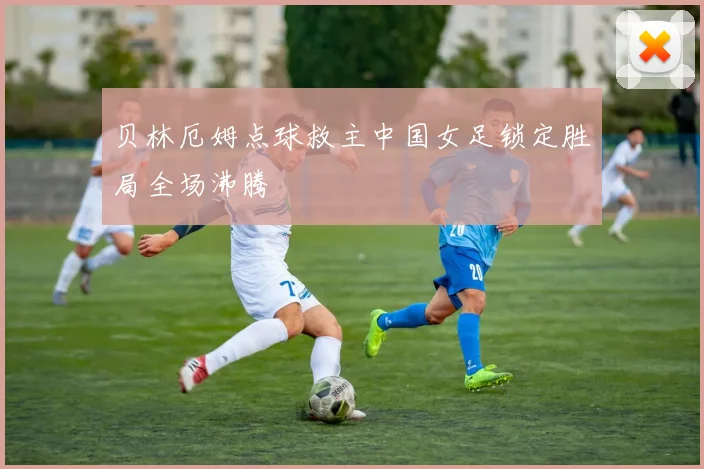 贝林厄姆点球救主中国女足锁定胜局全场沸腾