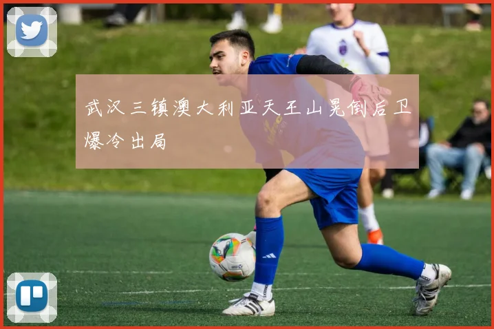 武汉三镇澳大利亚天王山晃倒后卫爆冷出局