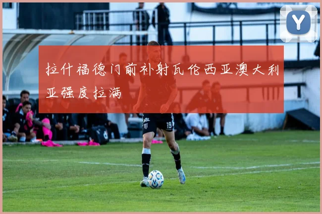 拉什福德门前补射瓦伦西亚澳大利亚强度拉满