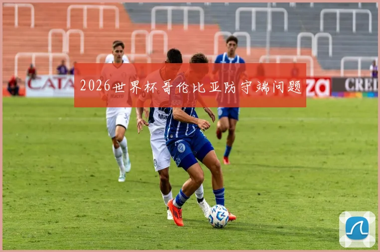 2026世界杯哥伦比亚防守端问题