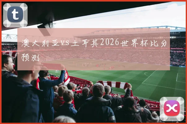 澳大利亚vs土耳其2026世界杯比分预测
