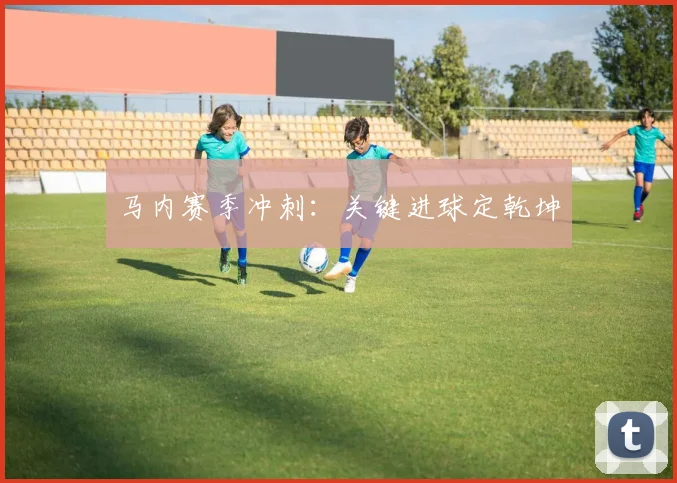 马内赛季冲刺：关键进球定乾坤