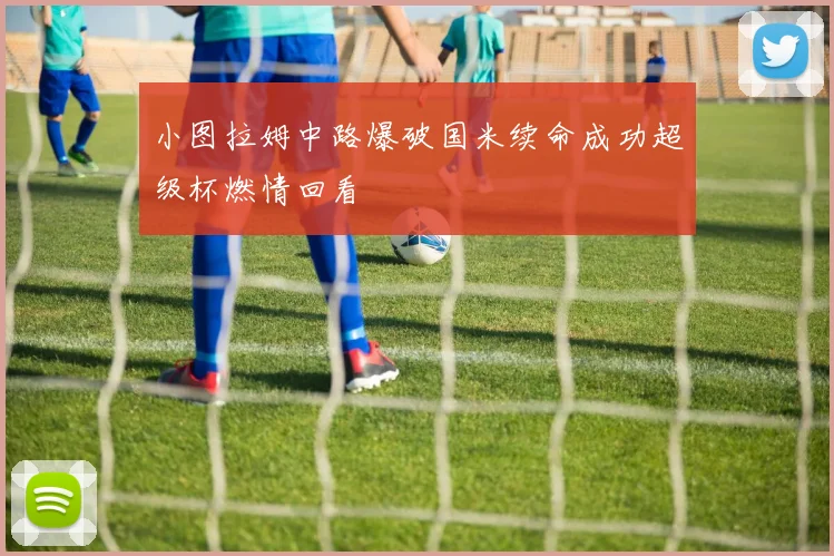 小图拉姆中路爆破国米续命成功超级杯燃情回看