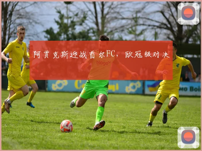 阿贾克斯迎战首尔FC，欧冠级对决
