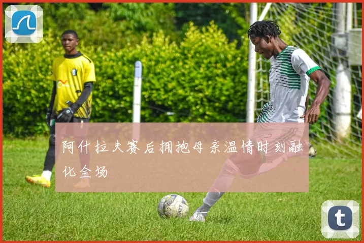 阿什拉夫赛后拥抱母亲温情时刻融化全场