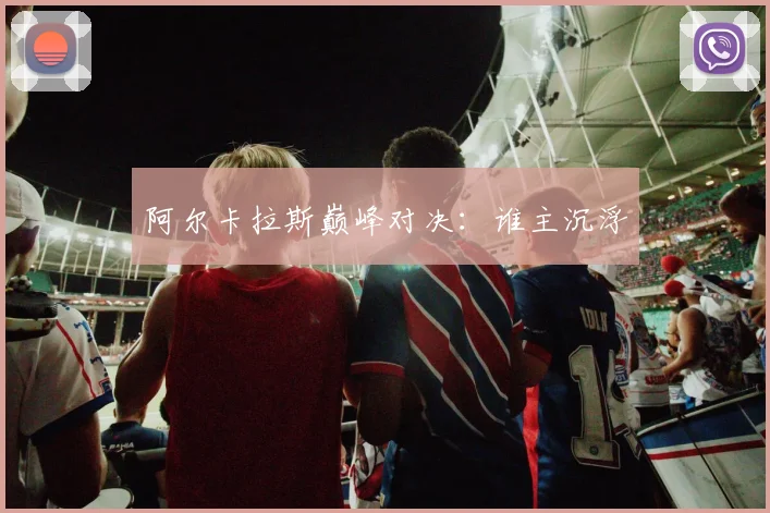 阿尔卡拉斯巅峰对决：谁主沉浮
