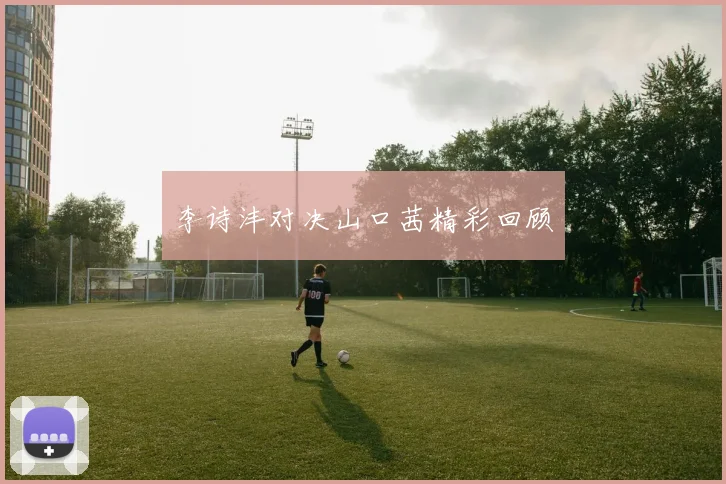 李诗沣对决山口茜精彩回顾