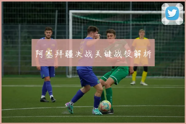 阿塞拜疆决战关键战役解析