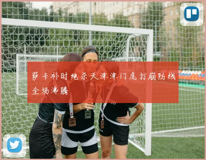 萨卡补时绝杀天津津门虎打崩防线全场沸腾
