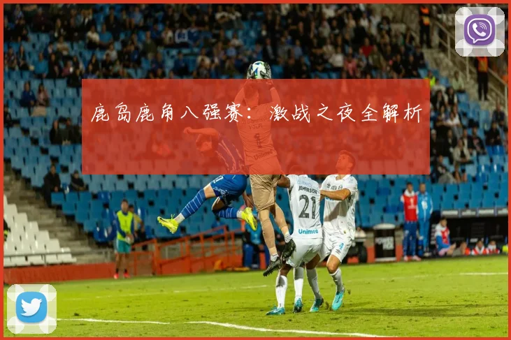 鹿岛鹿角八强赛：激战之夜全解析