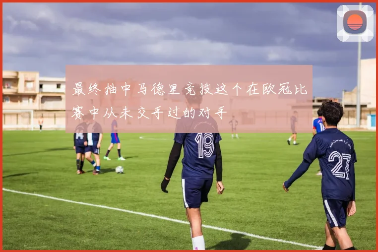 最终抽中马德里竞技这个在欧冠比赛中从未交手过的对手