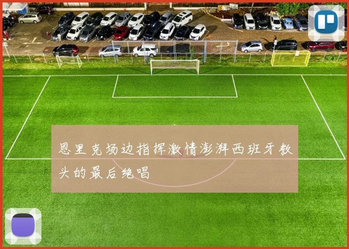 恩里克场边指挥激情澎湃西班牙教头的最后绝唱