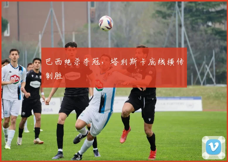 巴西绝杀夺冠，塔利斯卡底线横传制胜