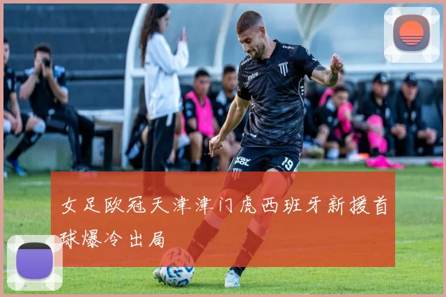 女足欧冠天津津门虎西班牙新援首球爆冷出局