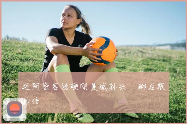 迈阿密客场硬刚曼城孙兴慜脚后跟妙传