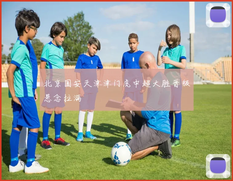 北京国安天津津门虎中超大胜晋级悬念拉满