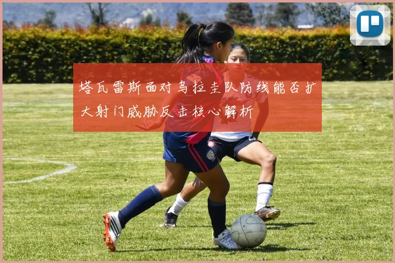 塔瓦雷斯面对乌拉圭队防线能否扩大射门威胁反击核心解析