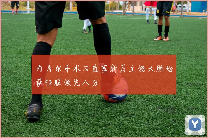 内马尔手术刀直塞新月主场大胜哈萨征服领先八分