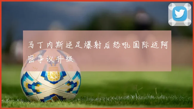 马丁内斯逆足爆射后怒吼国际迈阿密争议升级