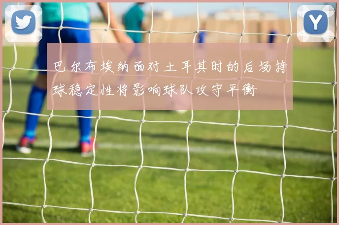 巴尔布埃纳面对土耳其时的后场持球稳定性将影响球队攻守平衡