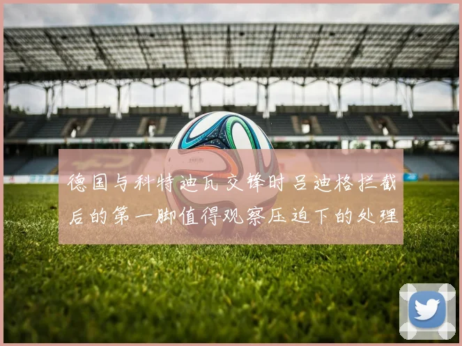 德国与科特迪瓦交锋时吕迪格拦截后的第一脚值得观察压迫下的处理
