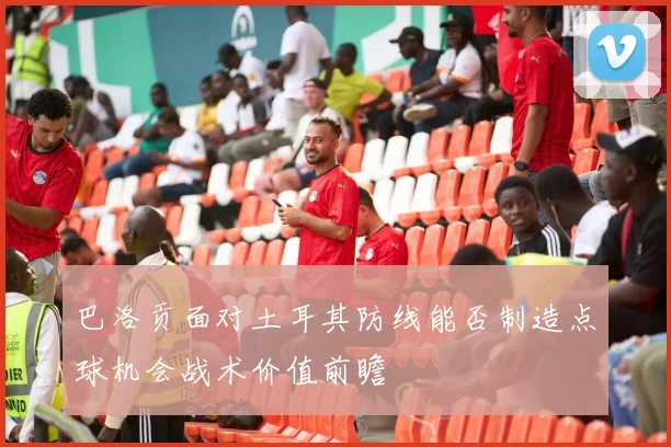 巴洛贡面对土耳其防线能否制造点球机会战术价值前瞻