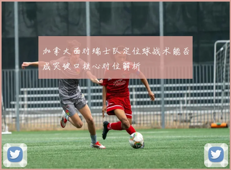 加拿大面对瑞士队定位球战术能否成突破口核心对位解析