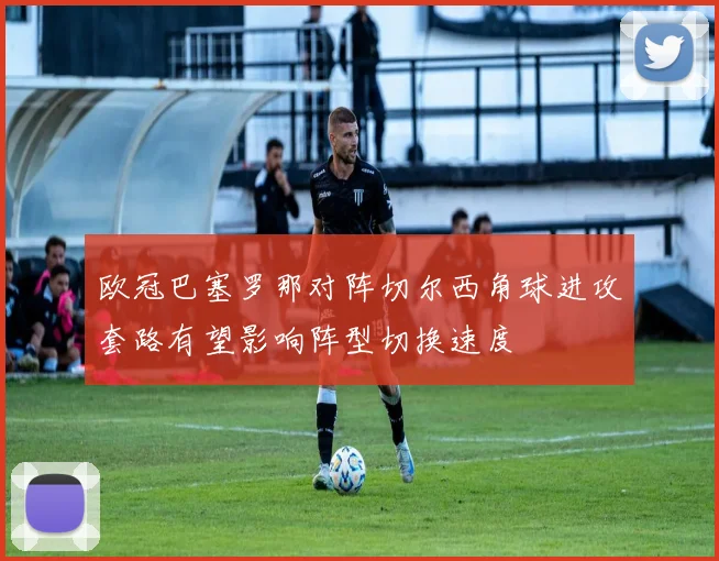 欧冠巴塞罗那对阵切尔西角球进攻套路有望影响阵型切换速度
