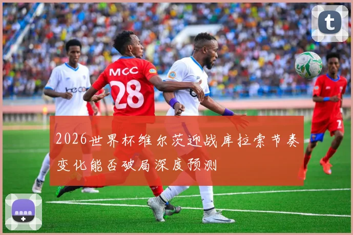 2026世界杯维尔茨迎战库拉索节奏变化能否破局深度预测