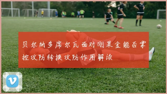 贝尔纳多席尔瓦面对刚果金能否掌控攻防转换攻防作用解读