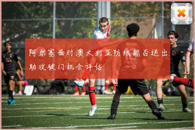 阿尔塞面对澳大利亚防线能否送出助攻破门机会评估