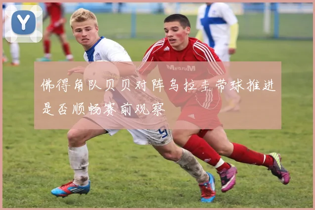 佛得角队贝贝对阵乌拉圭带球推进是否顺畅赛前观察