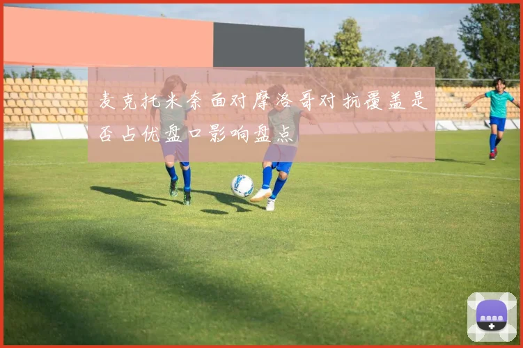 麦克托米奈面对摩洛哥对抗覆盖是否占优盘口影响盘点