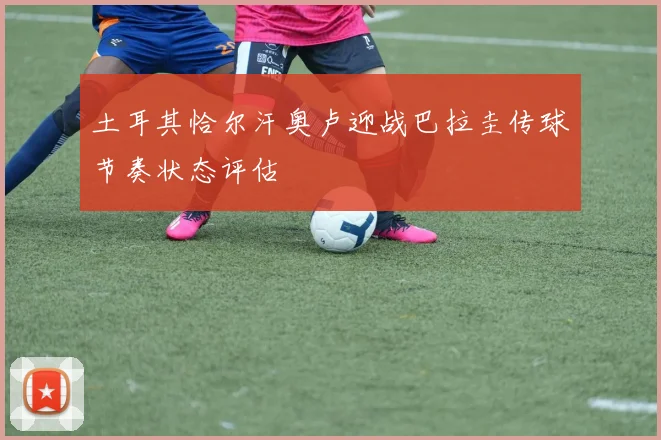 土耳其恰尔汗奥卢迎战巴拉圭传球节奏状态评估