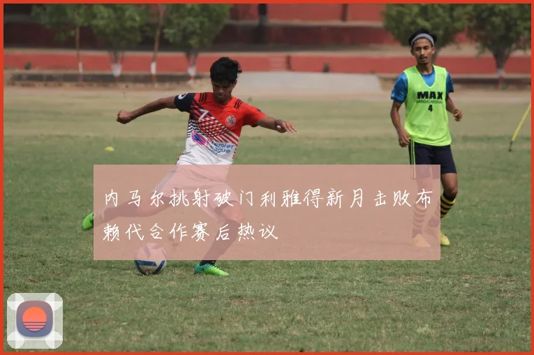 内马尔挑射破门利雅得新月击败布赖代合作赛后热议