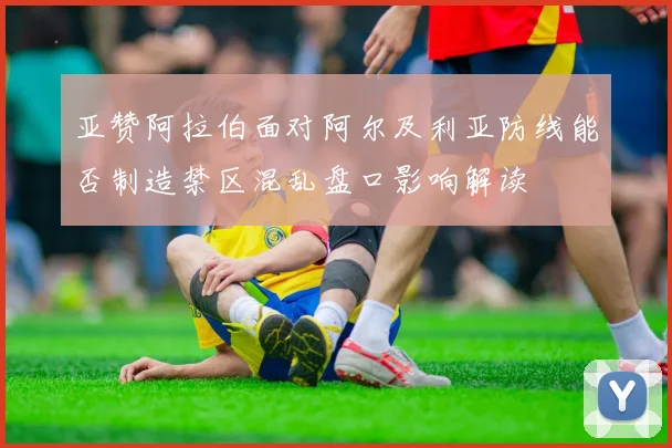 亚赞阿拉伯面对阿尔及利亚防线能否制造禁区混乱盘口影响解读