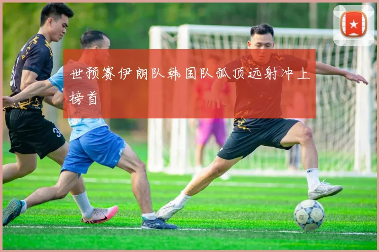 世预赛伊朗队韩国队弧顶远射冲上榜首