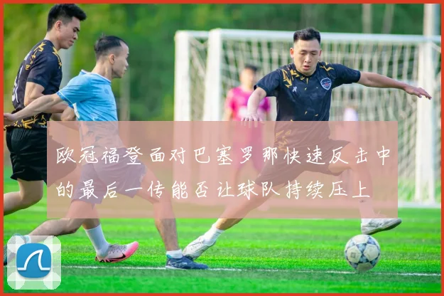 欧冠福登面对巴塞罗那快速反击中的最后一传能否让球队持续压上