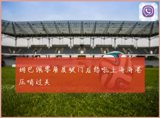 姆巴佩零角度破门后怒吼上海海港压哨过关