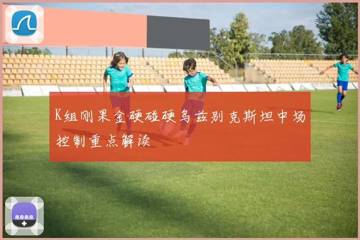 K组刚果金硬碰硬乌兹别克斯坦中场控制重点解读