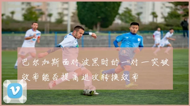 巴尔加斯面对波黑时的一对一突破效率能否提高进攻转换效率
