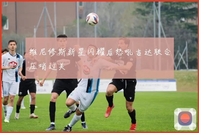 维尼修斯新星闪耀后怒吼吉达联合压哨过关