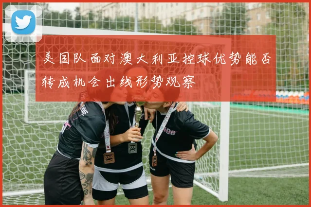 美国队面对澳大利亚控球优势能否转成机会出线形势观察