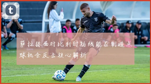 萨拉赫面对比利时防线能否制造点球机会反击核心解析