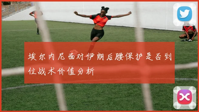 埃尔内尼面对伊朗后腰保护是否到位战术价值分析