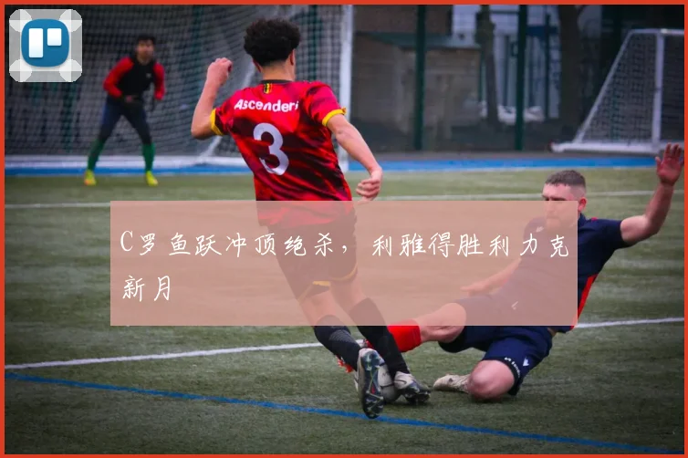 C罗鱼跃冲顶绝杀，利雅得胜利力克新月
