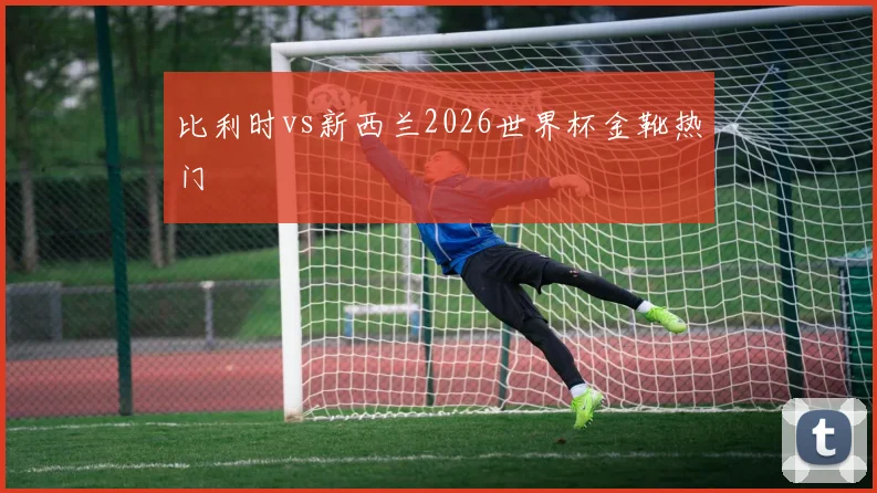 比利时vs新西兰2026世界杯金靴热门