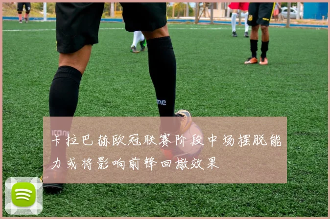 卡拉巴赫欧冠联赛阶段中场摆脱能力或将影响前锋回撤效果