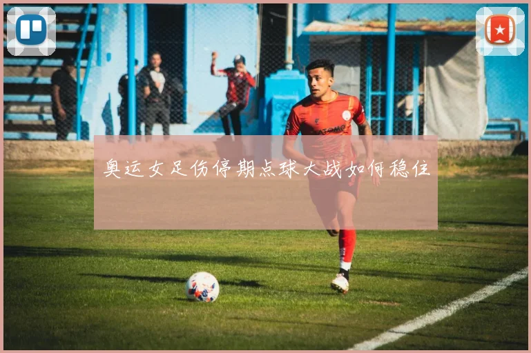 奥运女足伤停期点球大战如何稳住